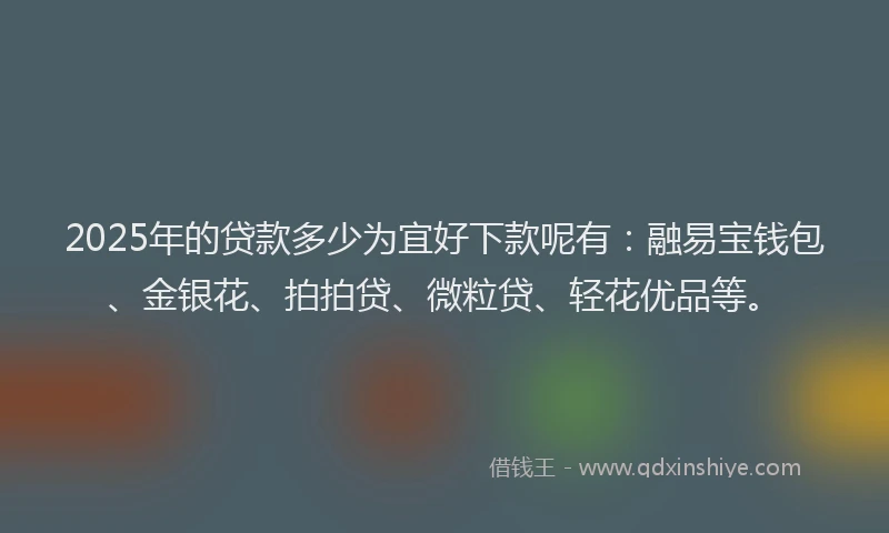 2025年的贷款多少为宜好下款呢有：融易宝钱包、金银花、拍拍贷、微粒贷、轻花优品等。