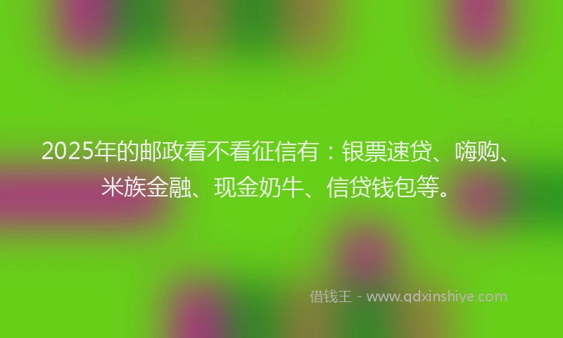 2025年的邮政看不看征信有：银票速贷、嗨购、米族金融、现金奶牛、信贷钱包等。