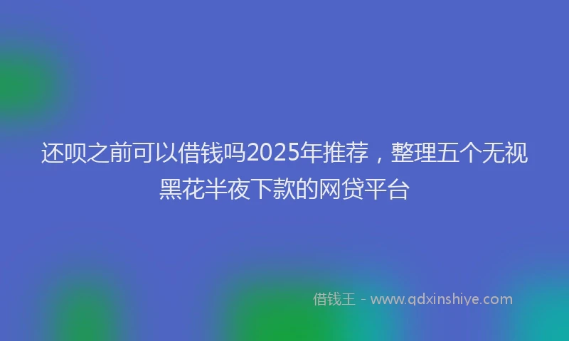 还呗之前可以借钱吗2025年推荐，整理五个无视黑花半夜下款的网贷平台