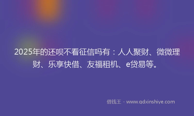 2025年的还呗不看征信吗有：人人聚财、微微理财、乐享快借、友福租机、e贷易等。