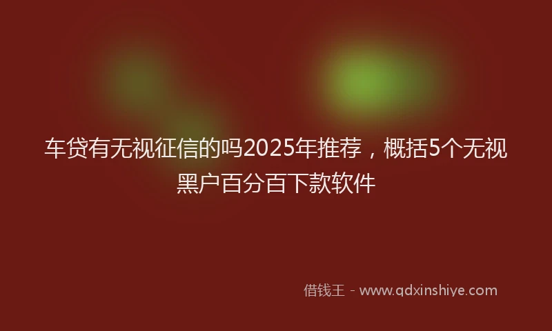 车贷有无视征信的吗2025年推荐，概括5个无视黑户百分百下款软件