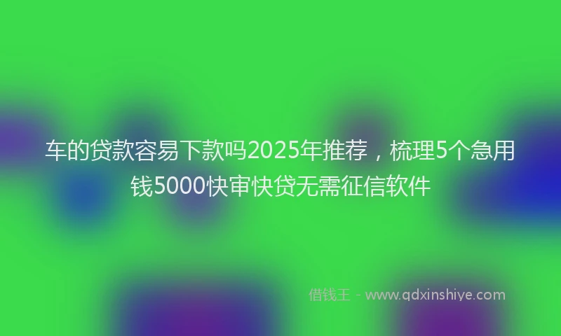 车的贷款容易下款吗2025年推荐，梳理5个急用钱5000快审快贷无需征信软件