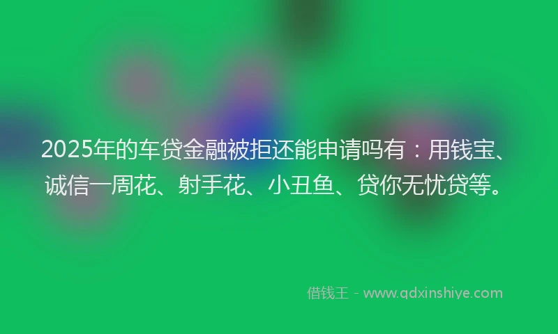 2025年的车贷金融被拒还能申请吗有：用钱宝、诚信一周花、射手花、小丑鱼、贷你无忧贷等。