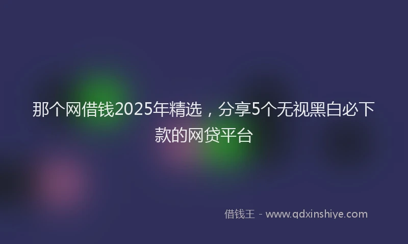 那个网借钱2025年精选，分享5个无视黑白必下款的网贷平台