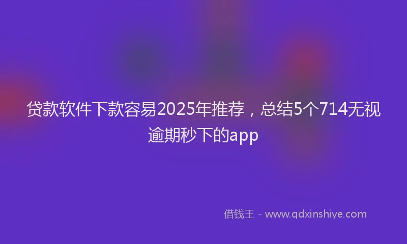 贷款软件下款容易2025年推荐，总结5个714无视逾期秒下的app