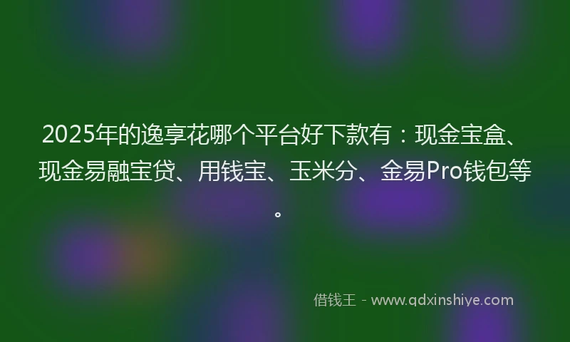 2025年的逸享花哪个平台好下款有：现金宝盒、现金易融宝贷、用钱宝、玉米分、金易Pro钱包等。