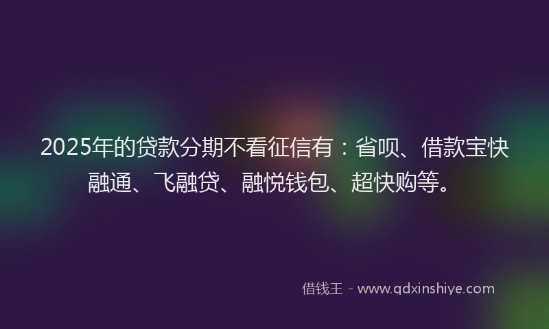 2025年的贷款分期不看征信有：省呗、借款宝快融通、飞融贷、融悦钱包、超快购等。