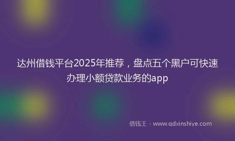 达州借钱平台2025年推荐，盘点五个黑户可快速办理小额贷款业务的app