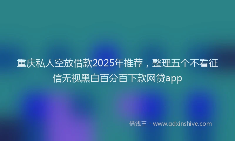 重庆私人空放借款2025年推荐，整理五个不看征信无视黑白百分百下款网贷app