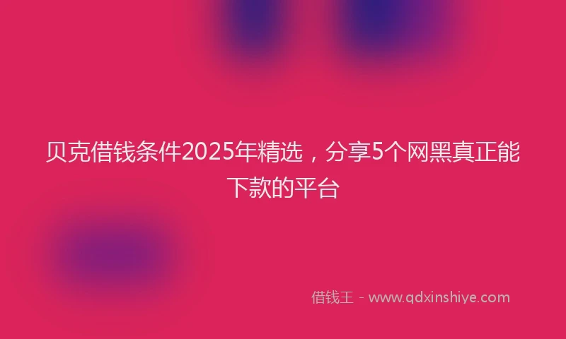 贝克借钱条件2025年精选，分享5个网黑真正能下款的平台