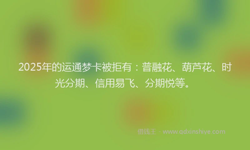 2025年的运通梦卡被拒有：普融花、葫芦花、时光分期、信用易飞、分期悦等。
