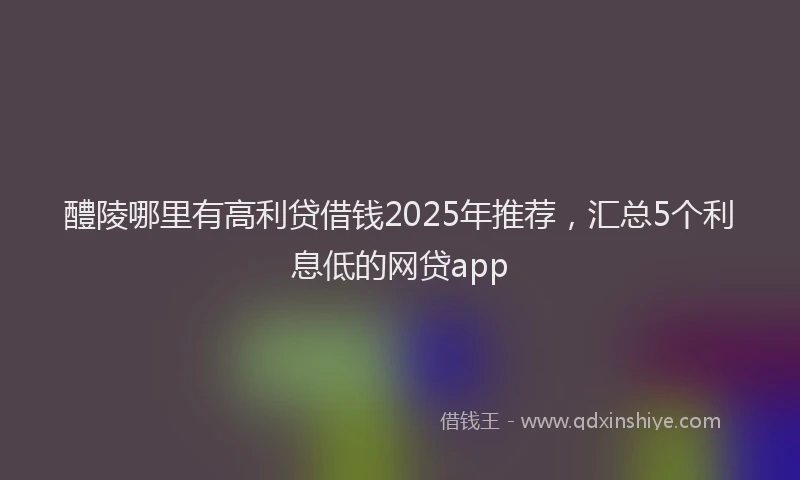 醴陵哪里有高利贷借钱2025年推荐，汇总5个利息低的网贷app
