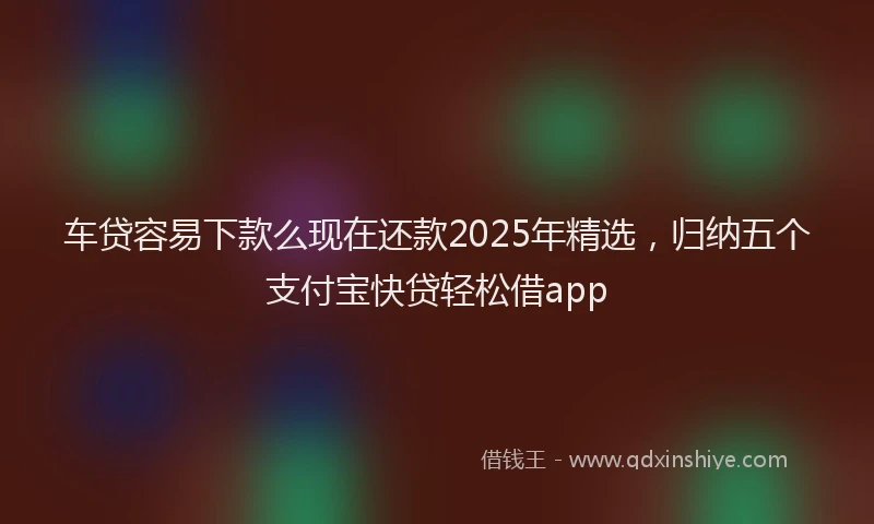 车贷容易下款么现在还款2025年精选，归纳五个支付宝快贷轻松借app
