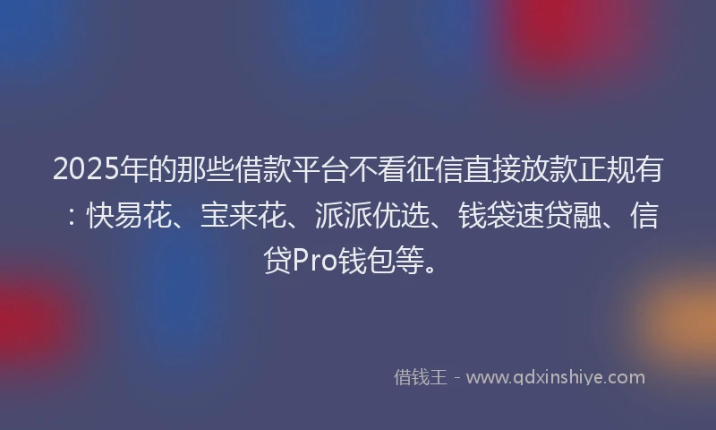 2025年的那些借款平台不看征信直接放款正规有：快易花、宝来花、派派优选、钱袋速贷融、信贷Pro钱包等。
