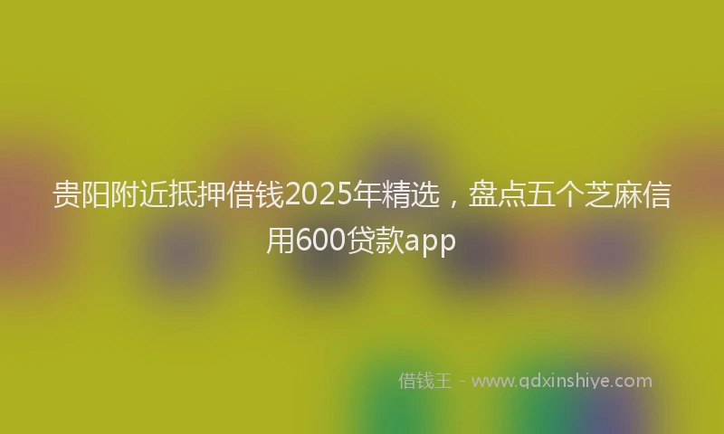 贵阳附近抵押借钱2025年精选，盘点五个芝麻信用600贷款app