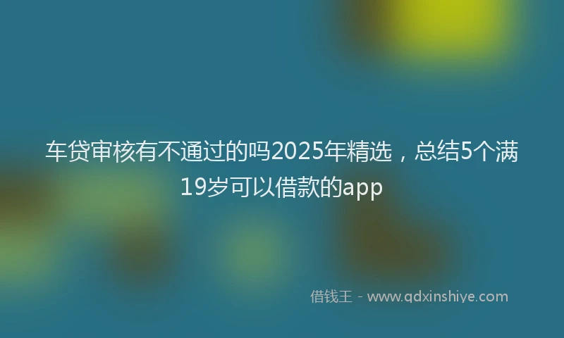 车贷审核有不通过的吗2025年精选，总结5个满19岁可以借款的app