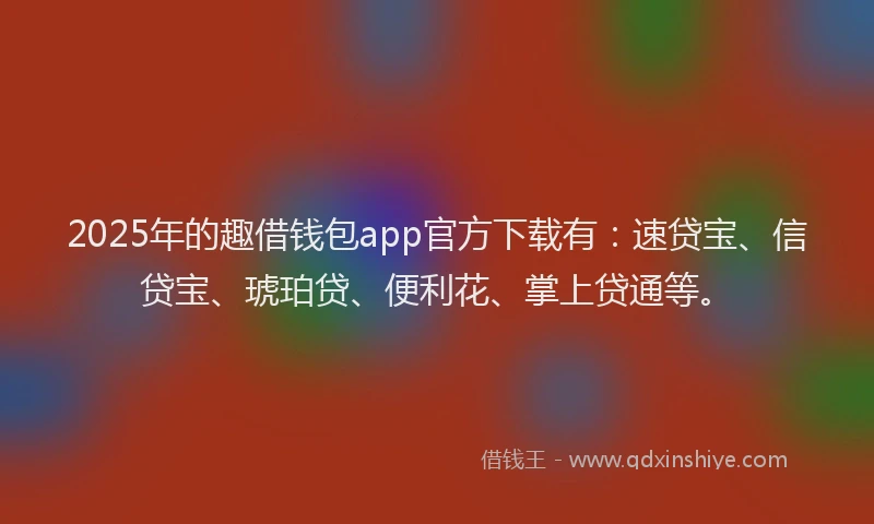 2025年的趣借钱包app官方下载有：速贷宝、信贷宝、琥珀贷、便利花、掌上贷通等。