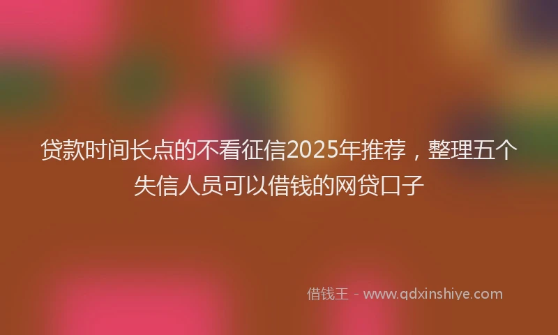 贷款时间长点的不看征信2025年推荐，整理五个失信人员可以借钱的网贷口子