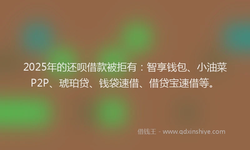 2025年的还呗借款被拒有：智享钱包、小油菜P2P、琥珀贷、钱袋速借、借贷宝速借等。