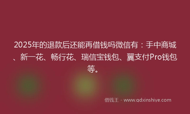 2025年的退款后还能再借钱吗微信有：手中商城、新一花、畅行花、瑞信宝钱包、翼支付Pro钱包等。