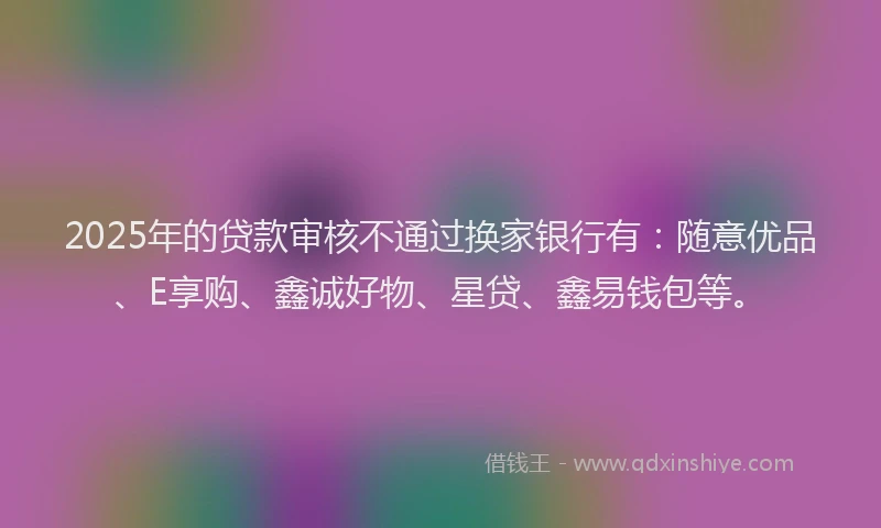 2025年的贷款审核不通过换家银行有：随意优品、E享购、鑫诚好物、星贷、鑫易钱包等。