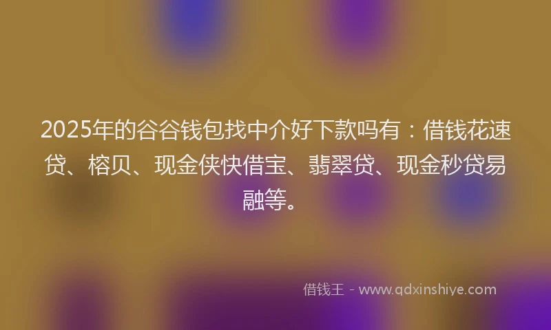 2025年的谷谷钱包找中介好下款吗有：借钱花速贷、榕贝、现金侠快借宝、翡翠贷、现金秒贷易融等。