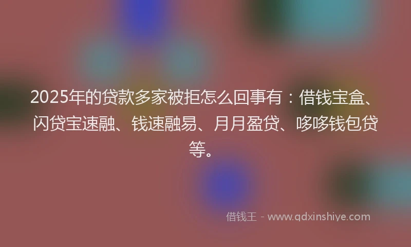 2025年的贷款多家被拒怎么回事有：借钱宝盒、闪贷宝速融、钱速融易、月月盈贷、哆哆钱包贷等。