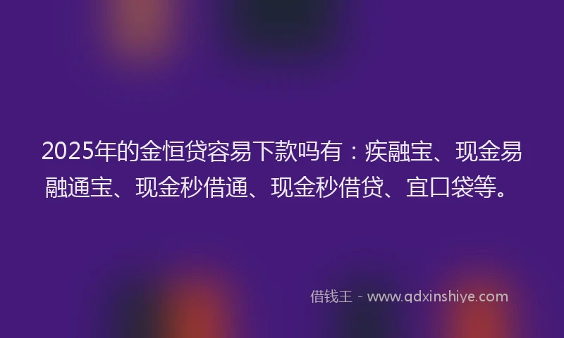 2025年的金恒贷容易下款吗有：疾融宝、现金易融通宝、现金秒借通、现金秒借贷、宜口袋等。