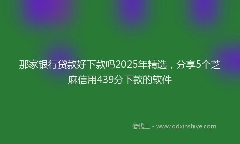 那家银行贷款好下款吗2025年精选，分享5个芝麻信用439分下款的软件