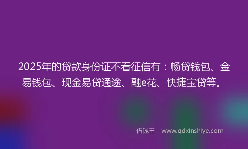 2025年的贷款身份证不看征信有：畅贷钱包、金易钱包、现金易贷通途、融e花、快捷宝贷等。