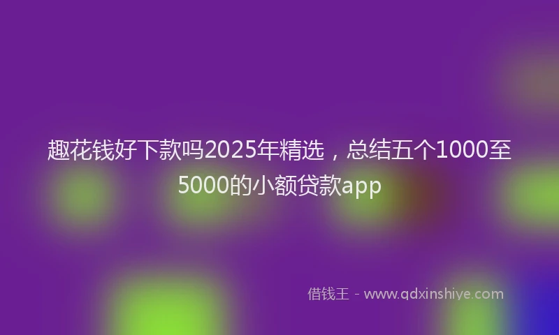 趣花钱好下款吗2025年精选，总结五个1000至5000的小额贷款app