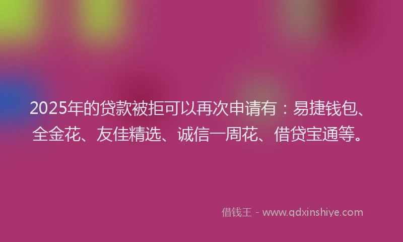 2025年的贷款被拒可以再次申请有：易捷钱包、全金花、友佳精选、诚信一周花、借贷宝通等。