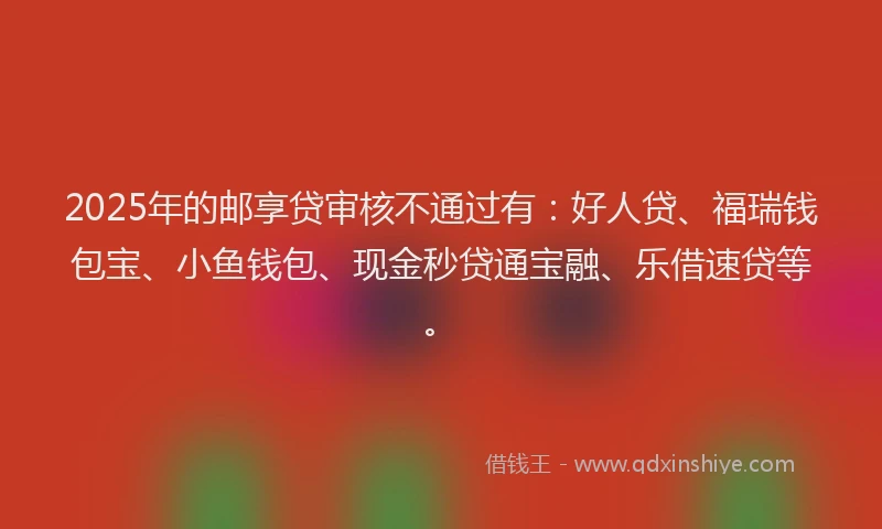 2025年的邮享贷审核不通过有：好人贷、福瑞钱包宝、小鱼钱包、现金秒贷通宝融、乐借速贷等。