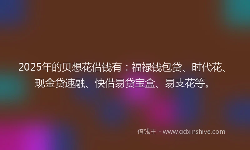 2025年的贝想花借钱有：福禄钱包贷、时代花、现金贷速融、快借易贷宝盒、易支花等。