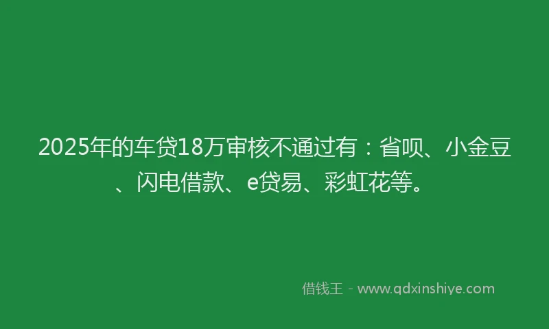 2025年的车贷18万审核不通过有：省呗、小金豆、闪电借款、e贷易、彩虹花等。