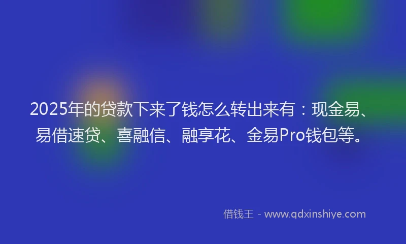 2025年的贷款下来了钱怎么转出来有：现金易、易借速贷、喜融信、融享花、金易Pro钱包等。