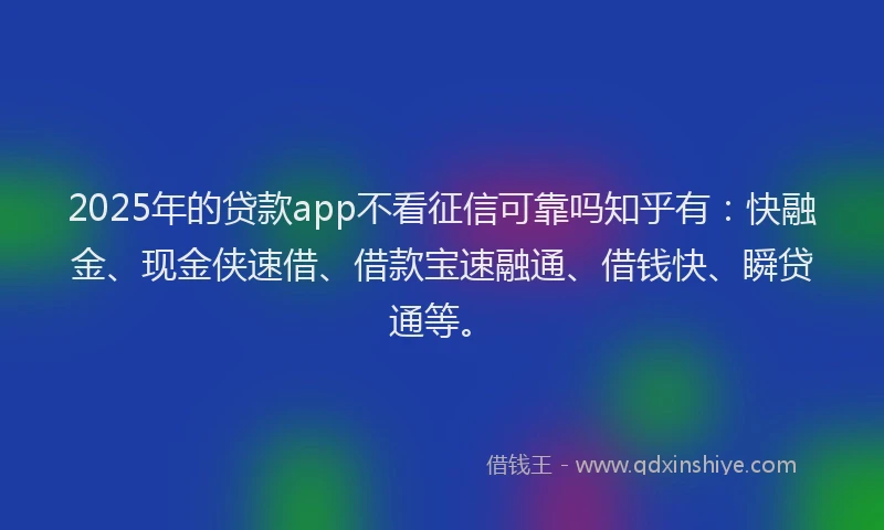 2025年的贷款app不看征信可靠吗知乎有：快融金、现金侠速借、借款宝速融通、借钱快、瞬贷通等。