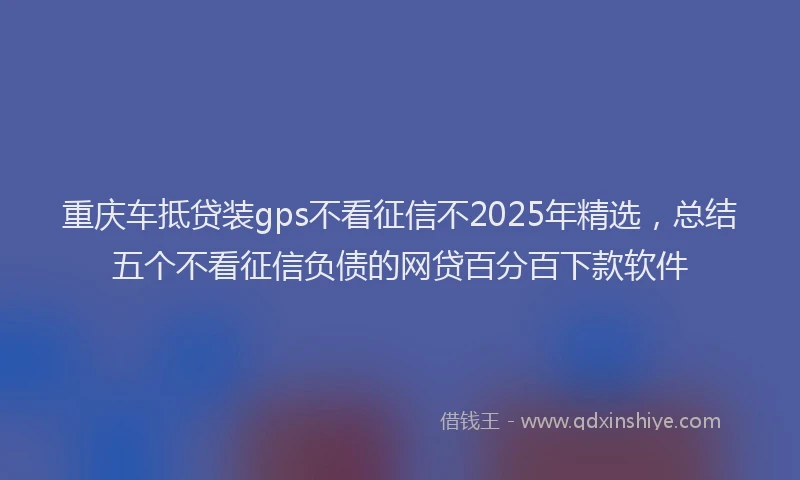 重庆车抵贷装gps不看征信不2025年精选，总结五个不看征信负债的网贷百分百下款软件