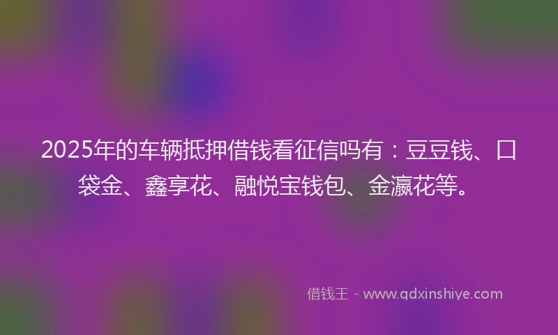 2025年的车辆抵押借钱看征信吗有：豆豆钱、口袋金、鑫享花、融悦宝钱包、金瀛花等。