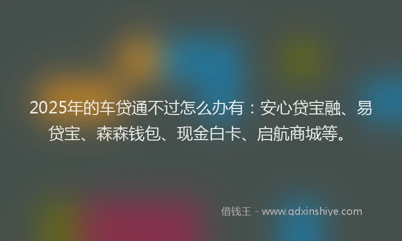 2025年的车贷通不过怎么办有：安心贷宝融、易贷宝、森森钱包、现金白卡、启航商城等。