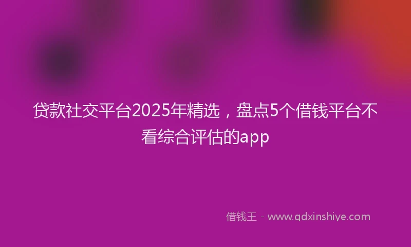 贷款社交平台2025年精选，盘点5个借钱平台不看综合评估的app