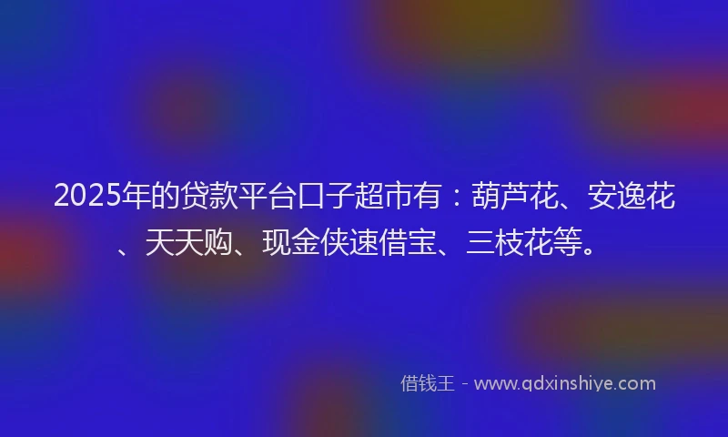 2025年的贷款平台口子超市有：葫芦花、安逸花、天天购、现金侠速借宝、三枝花等。