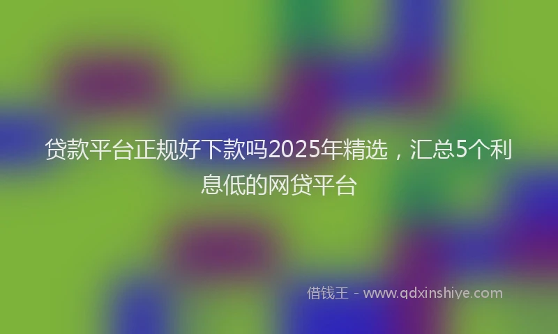 贷款平台正规好下款吗2025年精选，汇总5个利息低的网贷平台