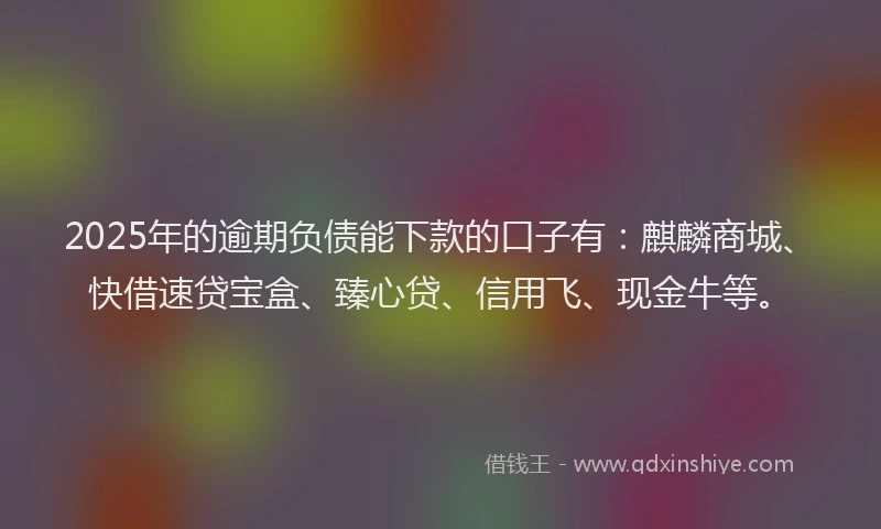 2025年的逾期负债能下款的口子有：麒麟商城、快借速贷宝盒、臻心贷、信用飞、现金牛等。