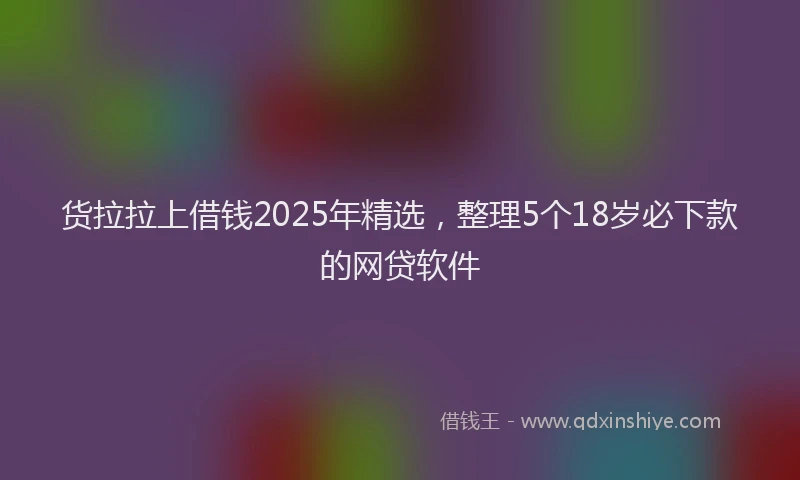 货拉拉上借钱2025年精选，整理5个18岁必下款的网贷软件