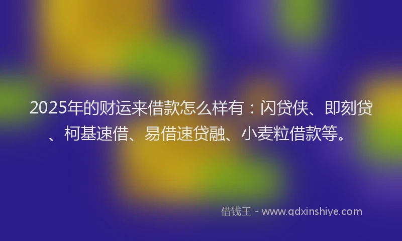 2025年的财运来借款怎么样有：闪贷侠、即刻贷、柯基速借、易借速贷融、小麦粒借款等。