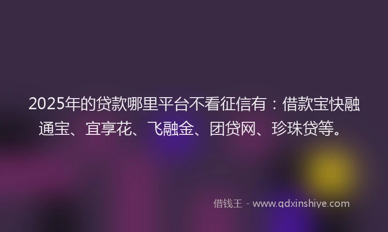 2025年的贷款哪里平台不看征信有：借款宝快融通宝、宜享花、飞融金、团贷网、珍珠贷等。