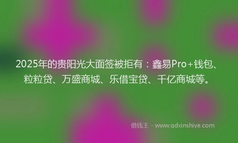 2025年的贵阳光大面签被拒有：鑫易Pro+钱包、粒粒贷、万盛商城、乐借宝贷、千亿商城等。