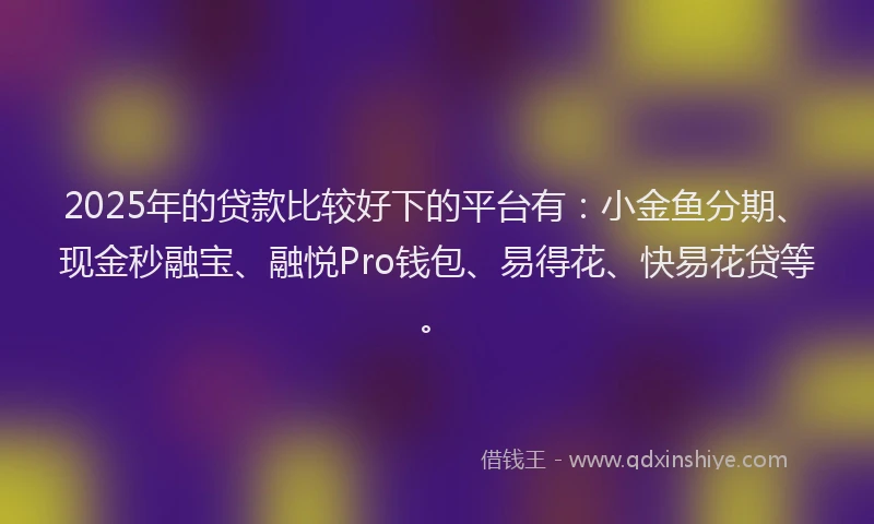2025年的贷款比较好下的平台有：小金鱼分期、现金秒融宝、融悦Pro钱包、易得花、快易花贷等。