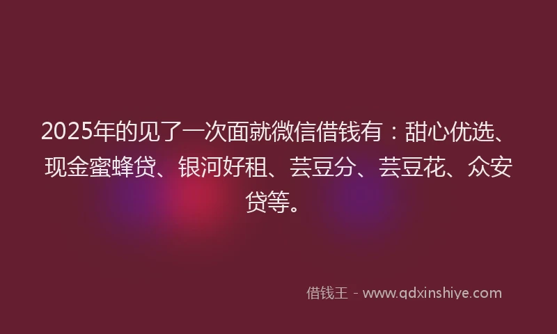 2025年的见了一次面就微信借钱有：甜心优选、现金蜜蜂贷、银河好租、芸豆分、芸豆花、众安贷等。